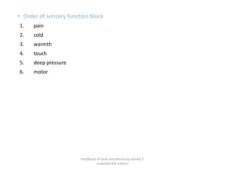 • Order of sensory function block
1. pain
2. cold
3. warmth
4. touch
5. deep pressure
6. motor
handbook of local anesthesia by stanley F.
malamed 6th edition
 