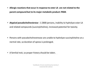 • Allergic reactions that occur in response to ester LA are not related to the
parent compound but to its major metabolic product: PABA
• Atypical pseudocholinesterase : 1:2800 persons, inability to hydrolyze ester LA
and related compounds (succinylcholine), increased potential for toxicity.
• Persons with pseudocholinestrease are unable to hydrolyze succinylcholine at a
normal rate, so duration of apnea is prolonged.
• A familial trait, so proper history should be taken.
handbook of local anesthesia by stanley F.
malamed 6th edition
 