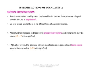 SYSTEMIC ACTIONS OF LOCALANESIA
CENTRAL NERVOUS SYSTEM:
• Local anesthetics readily cross the blood brain barrier their pharmacological
action on CNS is depression.
• At low blood levels there is no CNS effects of any significance.
• With further increase in blood level preconvulsive signs and symptoms may be
seen(4.5 – 7 micro gm/ml)
• At higher levels, the primary clinical manifestation is generalized tonic-clonic
convulsive episodes. (>7.5microgm/ml)
handbook of local anesthesia by stanley F.
malamed 6th edition
 