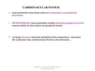 CARDIOVASCULAR SYSTEM:
• Local anesthetics have direct action on myocardium and peripheral
vasculature.
• ON MYOCARDIUM: Local anesthetics modify electrophysiological events in
manner similar to their actions on peripheral nerves.
• LA drugs decreases electrical excitibility of the myocardium , decreases
the conduction rate, and decreases the force of contraction….
handbook of local anesthesia by stanley F.
malamed 6th edition
 