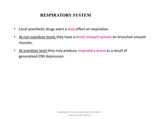 RESPIRATORY SYSTEM
• Local anesthetic drugs exert a dual effect on respiration.
• At non overdose levels they have a direct relaxant actions on bronchial smooth
muscles.
• At overdose level they may produce respiratory arrest as a result of
generalized CNS depression.
handbook of local anesthesia by stanley F.
malamed 6th edition
 