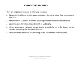 VASOCONSTRICTORS
They are important because of following reasons;
By constricting blood vessels, vasoconstrictors decrease blood flow to the site of
injection.
Absorption of LA to CVS is slowed resulting in lower anesthetic blood levels.
Lower LA blood level decrease the risk of LA toxicity.
Higher volumes of LA agent remain in and around the nerve for longer period
thereby increasing the duration of action.
Vasoconstrictor decrease the bleeding at the site of their administration.
handbook of local anesthesia by stanley F.
malamed 6th edition
 