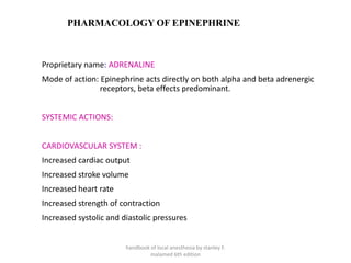 PHARMACOLOGY OF EPINEPHRINE
Proprietary name: ADRENALINE
Mode of action: Epinephrine acts directly on both alpha and beta adrenergic
receptors, beta effects predominant.
SYSTEMIC ACTIONS:
CARDIOVASCULAR SYSTEM :
Increased cardiac output
Increased stroke volume
Increased heart rate
Increased strength of contraction
Increased systolic and diastolic pressures
handbook of local anesthesia by stanley F.
malamed 6th edition
 