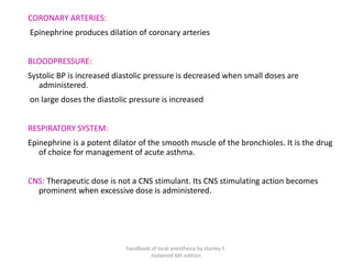 CORONARY ARTERIES:
Epinephrine produces dilation of coronary arteries
BLOODPRESSURE:
Systolic BP is increased diastolic pressure is decreased when small doses are
administered.
on large doses the diastolic pressure is increased
RESPIRATORY SYSTEM:
Epinephrine is a potent dilator of the smooth muscle of the bronchioles. It is the drug
of choice for management of acute asthma.
CNS: Therapeutic dose is not a CNS stimulant. Its CNS stimulating action becomes
prominent when excessive dose is administered.
handbook of local anesthesia by stanley F.
malamed 6th edition
 