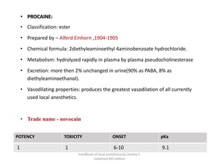 • PROCAINE:
• Classification: ester
• Prepared by – Alferd Einhorn ,1904-1905
• Chemical formula: 2diethyleaminoethyl 4aminobenzoate hydrochloride.
• Metabolism: hydrolyzed rapidly in plasma by plasma pseudocholinesterase
• Excretion: more then 2% unchanged in urine(90% as PABA, 8% as
diethyleaminoethanol).
• Vasodilating properties: produces the greatest vasodilation of all currently
used local anesthetics.
• Trade name - novocain
POTENCY TOXICITY ONSET pKa
1 1 6-10 9.1
handbook of local anesthesia by stanley F.
malamed 6th edition
 