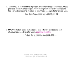 ➢ MALAMED et al- found that 4 percent articaine with epinephrine 1:100,000
provided clinically effective pain relief during most dental procedures and
had a time to onset and duration of anesthesia appropriate for clinical use .
JAm Dent Assoc. 2000 May;131(5):635-42
➢ MALAMED et al- found that articaine is as effective as lidocaine and
effective local anesthetic for use in pediatric dentistry.
J Pediatr Dent. 2000 Jul-Aug;22(4):307-11
JAm Dent Assoc. 2000 May;131(5):635-42
J Pediatr Dent. 2000 Jul-Aug;22(4):307-11
 