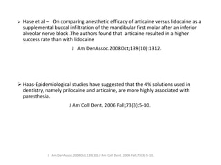 ➢ Hase et al – On comparing anesthetic efficacy of articaine versus lidocaine as a
supplemental buccal infiltration of the mandibular first molar after an inferior
alveolar nerve block .The authors found that articaine resulted in a higher
success rate than with lidocaine
J Am DenAssoc.2008Oct;139(10):1312.
➢ Haas-Epidemiological studies have suggested that the 4% solutions used in
dentistry, namely prilocaine and articaine, are more highly associated with
paresthesia.
J Am Coll Dent. 2006 Fall;73(3):5-10.
J Am DenAssoc.2008Oct;139(10):J Am Coll Dent. 2006 Fall;73(3):5-10.
 