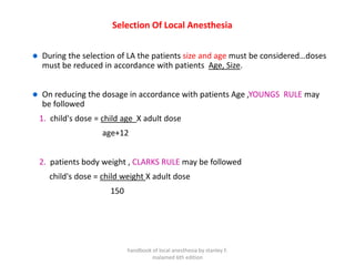 Selection Of Local Anesthesia
During the selection of LA the patients size and age must be considered…doses
must be reduced in accordance with patients Age, Size.
On reducing the dosage in accordance with patients Age ,YOUNGS RULE may
be followed
1. child's dose = child age X adult dose
age+12
2. patients body weight , CLARKS RULE may be followed
child's dose = child weight X adult dose
150
handbook of local anesthesia by stanley F.
malamed 6th edition
 