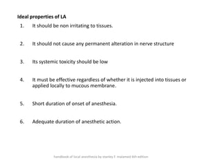 Ideal properties of LA
1. It should be non irritating to tissues.
2. It should not cause any permanent alteration in nerve structure
3. Its systemic toxicity should be low
4. It must be effective regardless of whether it is injected into tissues or
applied locally to mucous membrane.
5. Short duration of onset of anesthesia.
6. Adequate duration of anesthetic action.
handbook of local anesthesia by stanley F. malamed 6th edition
 
