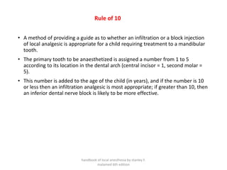 Rule of 10
• A method of providing a guide as to whether an infiltration or a block injection
of local analgesic is appropriate for a child requiring treatment to a mandibular
tooth.
• The primary tooth to be anaesthetized is assigned a number from 1 to 5
according to its location in the dental arch (central incisor = 1, second molar =
5).
• This number is added to the age of the child (in years), and if the number is 10
or less then an infiltration analgesic is most appropriate; if greater than 10, then
an inferior dental nerve block is likely to be more effective.
handbook of local anesthesia by stanley F.
malamed 6th edition
 