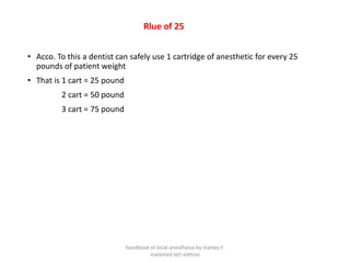 Rlue of 25
• Acco. To this a dentist can safely use 1 cartridge of anesthetic for every 25
pounds of patient weight
• That is 1 cart = 25 pound
2 cart = 50 pound
3 cart = 75 pound
handbook of local anesthesia by stanley F.
malamed 6th edition
 