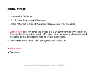 CENTBUCRINIDE
➢ A quinoline derivative
➢ 5 – 8 times the potency of lidocaine
➢ Does not affect CNS and CVS adversly. (Except in very large doses)
➢ Vacharanjani et al compared the effiecy of a 0.5% centbucrinide with that of 2%
lidocaine for dental extractions in 120 patients the degree of analgesia obtained
was same as that of lidocaine with no serious side effects.
➢ In overdose it was same as lidocaine,,true stimulant of CNS
➢ Trade name
➢ Centoblok
handbook of local anesthesia by stanley F. malamed 6th edition
 