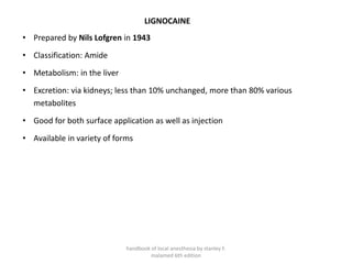 LIGNOCAINE
• Prepared by Nils Lofgren in 1943
• Classification: Amide
• Metabolism: in the liver
• Excretion: via kidneys; less than 10% unchanged, more than 80% various
metabolites
• Good for both surface application as well as injection
• Available in variety of forms
handbook of local anesthesia by stanley F.
malamed 6th edition
 