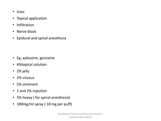 • Uses
• Topical application
• Infiltration
• Nerve block
• Epidural and spinal anesthesia
• Eg, xylocaine, gesicaine
• 4%topical solution
• 2% jelly
• 2% viscous
• 5% ointment
• 1 and 2% injection
• 5% heavy ( for spinal anesthesia)
• 100mg/ml spray ( 10 mg per puff)
handbook of local anesthesia by stanley F.
malamed 6th edition
 