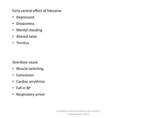 Early central effect of lidocaine
• Depressant
• Drowsiness
• Mental clouding
• Altered taste
• Tinnitus
Overdose cause
• Muscle twitching
• Convulsion
• Cardiac arrythmia
• Fall in BP
• Respiratory arrest
handbook of local anesthesia by stanley F.
malamed 6th edition
 