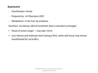Bupivacaine
➢ Classification: Amide
➢ Prepared by : A.F.Ekanstam,1957
➢ Metabolism: in the liver by amidases
Excretion: via kidneys 16% of anesthetic dose is excreted unchanged
• Onset of action longer ---may take >5min
• Less intense and relatively short lasting (<2hr), while soft tissue may remain
anesthetized for up to 8hrs.
handbook of local anesthesia by stanley F.
malamed 6th edition
 