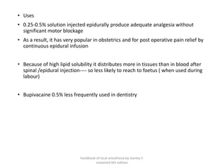 • Uses
• 0.25-0.5% solution injected epidurally produce adequate analgesia without
significant motor blockage
• As a result, it has very popular in obstetrics and for post operative pain relief by
continuous epidural infusion
• Because of high lipid solubility it distributes more in tissues than in blood after
spinal /epidural injection---- so less likely to reach to foetus ( when used during
labour)
• Bupivacaine 0.5% less frequently used in dentistry
handbook of local anesthesia by stanley F.
malamed 6th edition
 