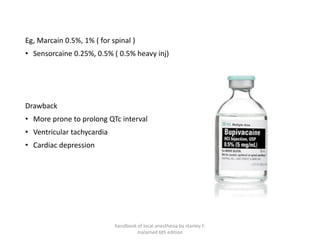Eg, Marcain 0.5%, 1% ( for spinal )
• Sensorcaine 0.25%, 0.5% ( 0.5% heavy inj)
Drawback
• More prone to prolong QTc interval
• Ventricular tachycardia
• Cardiac depression
handbook of local anesthesia by stanley F.
malamed 6th edition
 