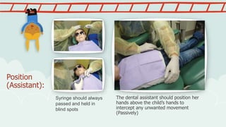 Position
(Assistant):
The dental assistant should position her
hands above the child’s hands to
intercept any unwanted movement
(Passively)
Syringe should always
passed and held in
blind spots
 