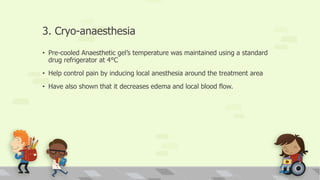 3. Cryo-anaesthesia
• Pre-cooled Anaesthetic gel’s temperature was maintained using a standard
drug refrigerator at 4°C
• Help control pain by inducing local anesthesia around the treatment area
• Have also shown that it decreases edema and local blood flow.
 