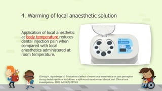 4. Warming of local anaesthetic solution
Application of local anesthetic
at body temperature reduces
dental injection pain when
compared with local
anesthetics administered at
room temperature.
Gümüş H, Aydinbelge M. Evaluation of effect of warm local anesthetics on pain perception
during dental injections in children: a split-mouth randomized clinical trial. Clinical oral
investigations. 2020 Jul;24(7):2315-9
 