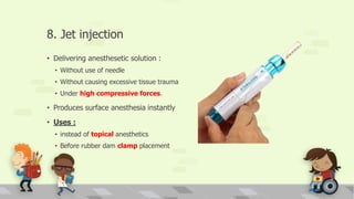 8. Jet injection
• Delivering anesthesetic solution :
• Without use of needle
• Without causing excessive tissue trauma
• Under high compressive forces.
• Produces surface anesthesia instantly
• Uses :
• instead of topical anesthetics
• Before rubber dam clamp placement
 