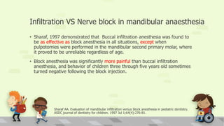 Infiltration VS Nerve block in mandibular anaesthesia
• Sharaf, 1997 demonstrated that Buccal infiltration anesthesia was found to
be as effective as block anesthesia in all situations, except when
pulpotomies were performed in the mandibular second primary molar, where
it proved to be unreliable regardless of age.
• Block anesthesia was significantly more painful than buccal infiltration
anesthesia, and behavior of children three through five years old sometimes
turned negative following the block injection.
Sharaf AA. Evaluation of mandibular infiltration versus block anesthesia in pediatric dentistry.
ASDC journal of dentistry for children. 1997 Jul 1;64(4):276-81.
 