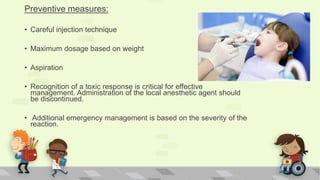 Preventive measures:
• Careful injection technique
• Maximum dosage based on weight
• Aspiration
• Recognition of a toxic response is critical for effective
management. Administration of the local anesthetic agent should
be discontinued.
• Additional emergency management is based on the severity of the
reaction.
 