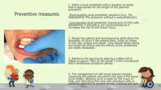Preventive measures
1. Select a local anesthetic with a duration of action
that is appropriate for the length of the planned
procedure.
Short-duration local anesthetic solutions (e.g., 3%
mepivacaine, 4% prilocaine without a vasoconstrictor)
Long-duration local anesthetic bupivacaine (0.5%) with
epinephrine 1:200,000 is not recommended as it
increases the risk of soft tissue injury.
2. Advise the patient and accompanying adult about the
possibility of injury if the patient bites, sucks or chews
on the lips, tongue and cheek. They should delay eating
and avoid hot drinks until the effects of the anesthesia
are totally dissipated.
3. Reinforce the warning by placing a cotton roll or
rolled up gauze (“Bite on the ghost”) in the mucobuccal
fold if anesthesia symptoms persist.
4. The management of soft tissue trauma involves
reassuring the patient and parent (it’s okay if the tissue
turns white), allowing up to a week for the injury to
heal, and lubricating the area with petroleum jelly or
antibiotic ointment to prevent drying, cracking and pain.
 