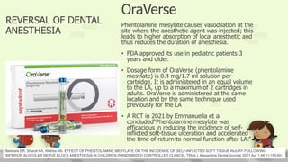 REVERSAL OF DENTAL
ANESTHESIA
OraVerse
Phentolamine mesylate causes vasodilation at the
site where the anesthetic agent was injected; this
leads to higher absorption of local anesthetic and
thus reduces the duration of anesthesia.
• FDA approved its use in pediatric patients 3
years and older.
• Dosage form of OraVerse (phentolamine
mesylate) is 0.4 mg/1.7 ml solution per
cartridge. It is administered in an equal volume
to the LA, up to a maximum of 2 cartridges in
adults. OraVerse is administered at the same
location and by the same technique used
previously for the LA
• A RCT in 2021 by Emmanuella et al
concluded“Phentolamine mesylate was
efficacious in reducing the incidence of self-
inflicted soft-tissue ulceration and accelerated
the time of return to normal function after LA.”
Beshara ER, Sharaf AA, Wahba NA. EFFECT OF PHENTOLAMINE MESYLATE ON THE INCIDENCE OF SELF-INFLICTED SOFT TISSUE INJURY FOLLOWING
INFERIOR ALVEOLAR NERVE BLOCK ANESTHESIA IN CHILDREN:(RANDOMIZED CONTROLLED CLINICAL TRIAL). Alexandria Dental Journal.2021 Apr 1;46(1):153-60.
 