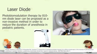 Laser Diode
Photobiomodulation therapy by 810-
nm diode laser can be proposed as a
non-invasive method in order to
reduce the duration of anesthesia in
pediatric patients.
Seraj B, Ghadimi S, Hakimiha N, Kharazifard MJ, Hosseini Z. Assessment of photobiomodulation therapy by an 8l0-nm diode laser on the reversal of soft tissue local
anesthesia in pediatric dentistry: a preliminary randomized clinical trial. Lasers in medical science. 2020 Mar;35(2):465-71.
 