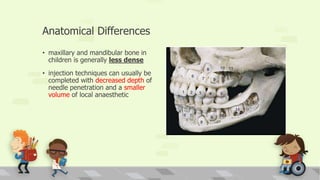 Anatomical Differences
• maxillary and mandibular bone in
children is generally less dense
• injection techniques can usually be
completed with decreased depth of
needle penetration and a smaller
volume of local anaesthetic
 