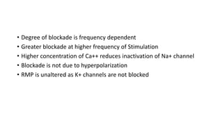 • Degree of blockade is frequency dependent
• Greater blockade at higher frequency of Stimulation
• Higher concentration of Ca++ reduces inactivation of Na+ channel
• Blockade is not due to hyperpolarization
• RMP is unaltered as K+ channels are not blocked
 