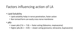 Factors influencing action of LA
• Lipid Solubility
• Lipid solubility helps in nerve penetration, faster action
• Non ionized form can easily cross nerve membrane
• pKa
• Lower pKa (7.6 — 7.8) — faster acting (lidocaine, mepivacaine)
• Higher pKa (8.1 — 8.9) — slower acting (procaine, tetracaine, bupivacaine)
 