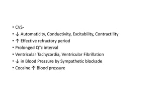 • CVS-
• ↓ Automaticity, Conductivity, Excitability, Contractility
• ↑ Effective refractory period
• Prolonged QTc interval
• Ventricular Tachycardia, Ventricular Fibrillation
• ↓ in Blood Pressure by Sympathetic blockade
• Cocaine ↑ Blood pressure
 
