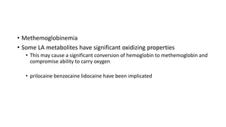 • Methemoglobinemia
• Some LA metabolites have significant oxidizing properties
• This may cause a significant conversion of hemoglobin to methemoglobin and
compromise ability to carry oxygen
• prilocaine benzocaine lidocaine have been implicated
 