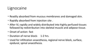 Lignocaine
 Readily absorbed from mucous membranes and damaged skin.
 Rapidly absorbed from injection site .
 After IV, rapidly and widely distributed into highly perfused tissues
followed by redistribution into skeletal muscle and adipose tissue.
 Onset of action- fast
 Duration of nerve block- 1-2 hrs.
 Used for infiltration anaesthesia, regional nerve block, surface,
epidural, spinal anaesthesia.
 