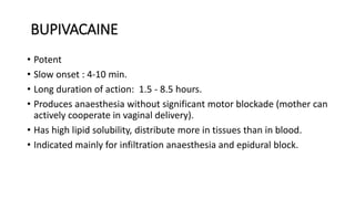 BUPIVACAINE
• Potent
• Slow onset : 4-10 min.
• Long duration of action: 1.5 - 8.5 hours.
• Produces anaesthesia without significant motor blockade (mother can
actively cooperate in vaginal delivery).
• Has high lipid solubility, distribute more in tissues than in blood.
• Indicated mainly for infiltration anaesthesia and epidural block.
 