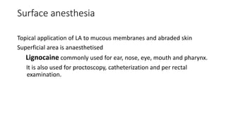 Surface anesthesia
Topical application of LA to mucous membranes and abraded skin
Superficial area is anaesthetised
Lignocaine commonly used for ear, nose, eye, mouth and pharynx.
It is also used for proctoscopy, catheterization and per rectal
examination.
 