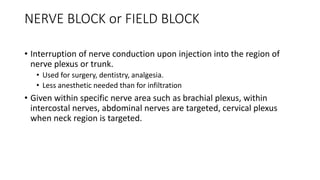 NERVE BLOCK or FIELD BLOCK
• Interruption of nerve conduction upon injection into the region of
nerve plexus or trunk.
• Used for surgery, dentistry, analgesia.
• Less anesthetic needed than for infiltration
• Given within specific nerve area such as brachial plexus, within
intercostal nerves, abdominal nerves are targeted, cervical plexus
when neck region is targeted.
 