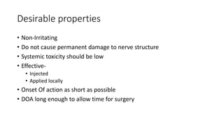 Desirable properties
• Non-Irritating
• Do not cause permanent damage to nerve structure
• Systemic toxicity should be low
• Effective-
• Injected
• Applied locally
• Onset Of action as short as possible
• DOA long enough to allow time for surgery
 
