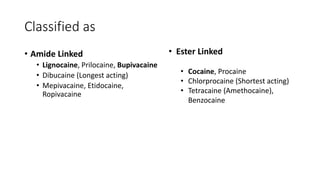 Classified as
• Amide Linked
• Lignocaine, Prilocaine, Bupivacaine
• Dibucaine (Longest acting)
• Mepivacaine, Etidocaine,
Ropivacaine
• Ester Linked
• Cocaine, Procaine
• Chlorprocaine (Shortest acting)
• Tetracaine (Amethocaine),
Benzocaine
 