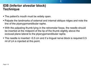 IDB (inferior alveolar block)
Technique

 The patient's mouth must be widely open.
 Palpate the landmarks of external and internal oblique ridges and note the
  line of the ptyerygomandibular raphe.
 With the palpating thumb lying in the retromolar fossa, the needle should
  be inserted at the midpoint of the tip of the thumb slightly above the
  occlusal plane lateral to the ptyerygomandibular raphe.
 The needle is inserted ~0.5 cm and if a lingual nerve block is required 0.5
  ml of LA is injected at this point.




Page  18
 