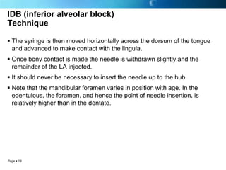 IDB (inferior alveolar block)
Technique

 The syringe is then moved horizontally across the dorsum of the tongue
  and advanced to make contact with the lingula.
 Once bony contact is made the needle is withdrawn slightly and the
  remainder of the LA injected.
 It should never be necessary to insert the needle up to the hub.
 Note that the mandibular foramen varies in position with age. In the
  edentulous, the foramen, and hence the point of needle insertion, is
  relatively higher than in the dentate.




Page  19
 