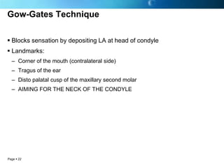 Gow-Gates Technique

 Blocks sensation by depositing LA at head of condyle
 Landmarks:
  – Corner of the mouth (contralateral side)
  – Tragus of the ear
  – Disto palatal cusp of the maxillary second molar
  – AIMING FOR THE NECK OF THE CONDYLE




Page  22
 