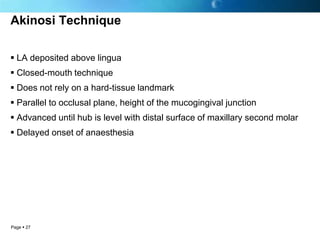 Akinosi Technique

 LA deposited above lingua
 Closed-mouth technique
 Does not rely on a hard-tissue landmark
 Parallel to occlusal plane, height of the mucogingival junction
 Advanced until hub is level with distal surface of maxillary second molar
 Delayed onset of anaesthesia




Page  27
 