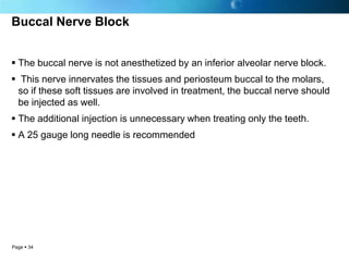 Buccal Nerve Block


 The buccal nerve is not anesthetized by an inferior alveolar nerve block.
 This nerve innervates the tissues and periosteum buccal to the molars,
 so if these soft tissues are involved in treatment, the buccal nerve should
 be injected as well.
 The additional injection is unnecessary when treating only the teeth.
 A 25 gauge long needle is recommended




Page  34
 