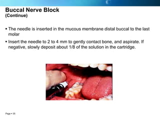 Buccal Nerve Block
(Continue)


 The needle is inserted in the mucous membrane distal buccal to the last
  molar
 Insert the needle to 2 to 4 mm to gently contact bone, and aspirate. If
  negative, slowly deposit about 1/8 of the solution in the cartridge.




Page  35
 