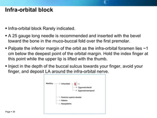 Infra-orbital block


 Infra-orbital block Rarely indicated.
 A 25 gauge long needle is recommended and inserted with the bevel
  toward the bone in the muco-buccal fold over the first premolar.
 Palpate the inferior margin of the orbit as the infra-orbital foramen lies ~1
  cm below the deepest point of the orbital margin. Hold the index finger at
  this point while the upper lip is lifted with the thumb.
 Inject in the depth of the buccal sulcus towards your finger, avoid your
  finger, and deposit LA around the infra-orbital nerve.




Page  39
 