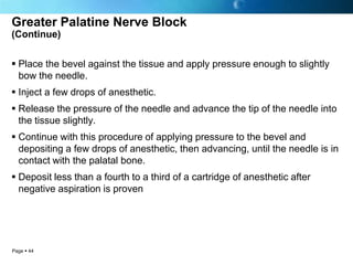 Greater Palatine Nerve Block
(Continue)


 Place the bevel against the tissue and apply pressure enough to slightly
  bow the needle.
 Inject a few drops of anesthetic.
 Release the pressure of the needle and advance the tip of the needle into
  the tissue slightly.
 Continue with this procedure of applying pressure to the bevel and
  depositing a few drops of anesthetic, then advancing, until the needle is in
  contact with the palatal bone.
 Deposit less than a fourth to a third of a cartridge of anesthetic after
  negative aspiration is proven




Page  44
 